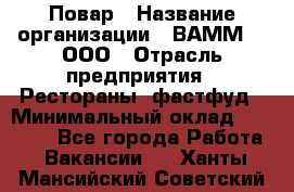 Повар › Название организации ­ ВАММ  , ООО › Отрасль предприятия ­ Рестораны, фастфуд › Минимальный оклад ­ 24 000 - Все города Работа » Вакансии   . Ханты-Мансийский,Советский г.